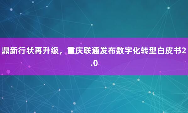 鼎新行状再升级,重庆联通发布数字化转型白皮书2.0